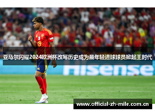 亚马尔闪耀2024欧洲杯改写历史成为最年轻进球球员掀起王时代 亚马尔闪耀2024欧洲杯改写历史成为最年轻进球球员掀起王时代